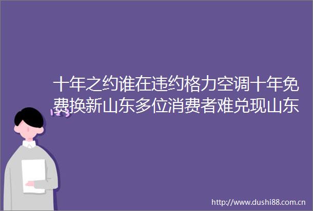 十年之约谁在违约格力空调十年免费换新山东多位消费者难兑现山东区域总公司回应