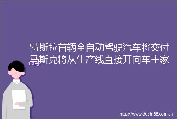 特斯拉首辆全自动驾驶汽车将交付马斯克将从生产线直接开向车主家中公司市值一夜大增超4000亿元