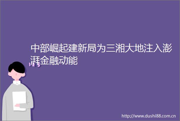 中部崛起建新局为三湘大地注入澎湃金融动能