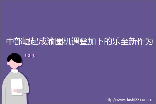 中部崛起成渝圈机遇叠加下的乐至新作为