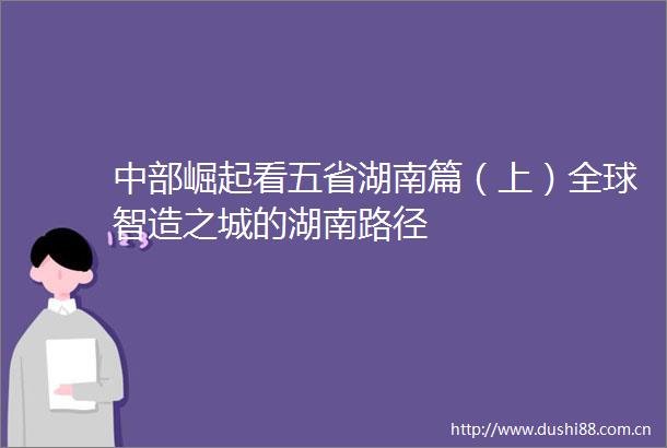 中部崛起看五省湖南篇（上）全球智造之城的湖南路径