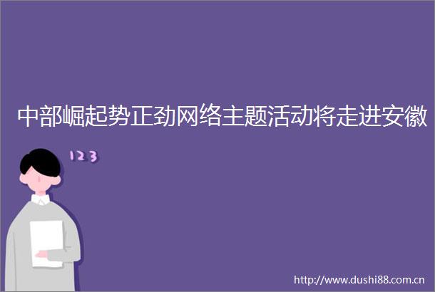 中部崛起势正劲网络主题活动将走进安徽