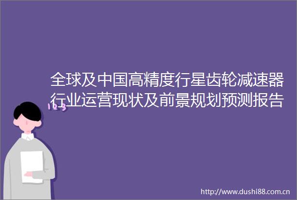 全球及高精度行星齿轮减速器行业运营现状及前景规划预测报告2021年版