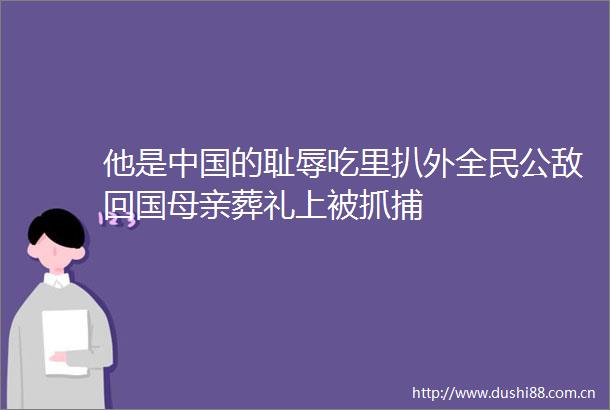 他是的耻辱吃里扒外全民公敌回国母亲葬礼上被抓捕