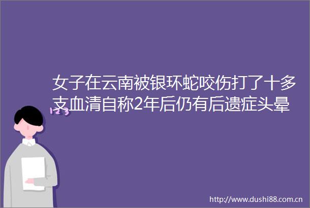 女子在云南被银环蛇咬伤打了十多支血清自称2年后仍有后遗症头晕脸麻没想到恢复得这么慢