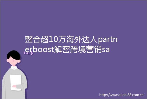 整合超10万海外达人partnerboost解密跨境营销saas的AI进化论AI竞争力访谈