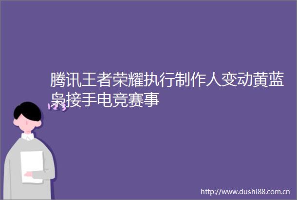 腾讯王者荣耀执行制作人变动黄蓝枭接手电竞赛事