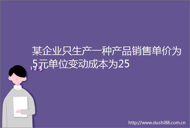 某企业只生产一种产品销售单价为5元单位变动成本为25