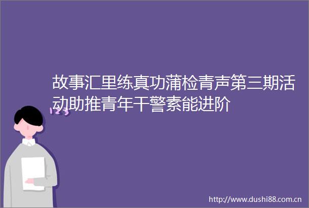 故事汇里练真功蒲检青声第三期活动助推青年干警素能进阶