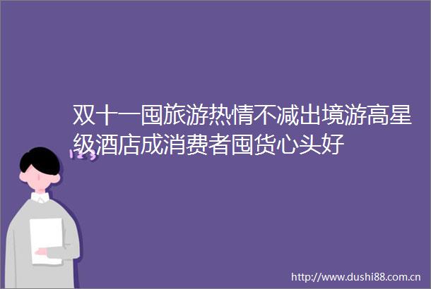 双十一囤旅游热情不减出境游高星级酒店成消费者囤货心头好