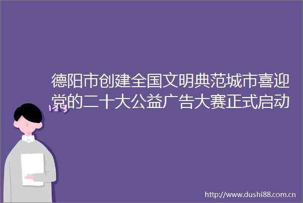 德阳市创建全国文明典范城市喜迎党的二十大公益大赛正式启动