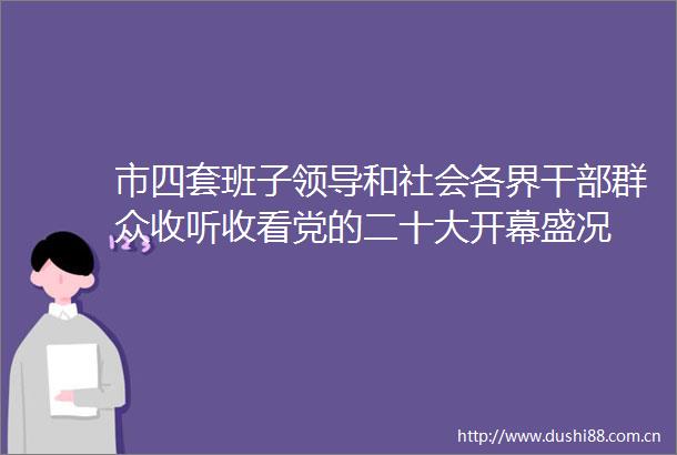 市四套班子和社会各界群众收听收看党的二十大开幕盛况