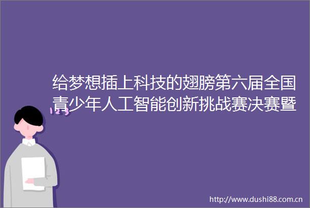给梦想插上科技的翅膀第六届全国青少年人工智能创新挑战赛决赛暨少年科学院科技实践展示交流大会开幕