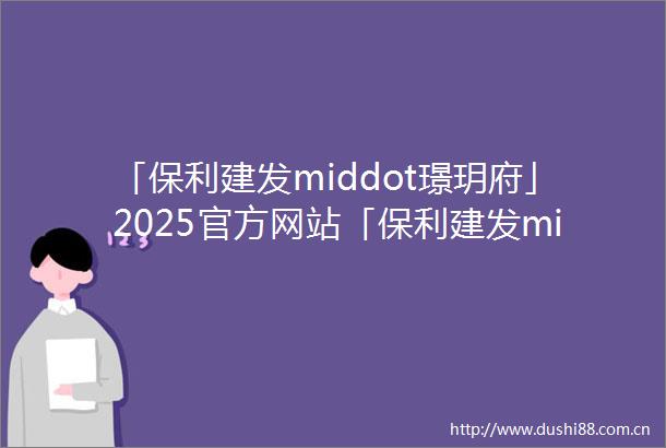 「保利建发middot璟玥府」2025官方网站「保利建发middot璟玥府」楼盘详情户型配套