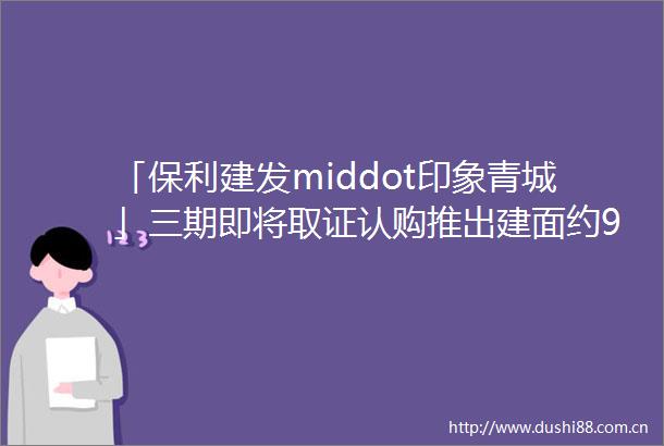 「保利建发middot印象青城」三期即将取证认购推出建面约99149㎡高层