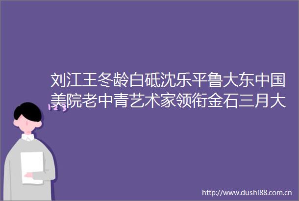 刘江王冬龄白砥沈乐平鲁大东美院老中青艺术家领衔金石三月大拍专场