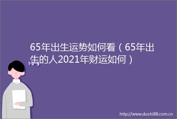65年出生运势如何看（65年出生的人2021年财运如何）
