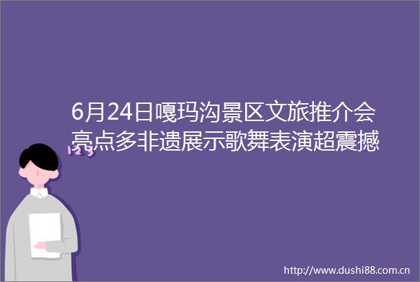 6月24日嘎玛沟景区文旅推介会亮点多非遗展示歌舞表演超震撼