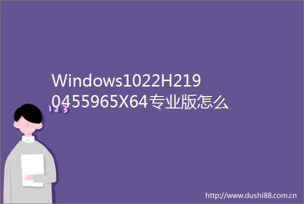 Windows1022H2190455965X64专业版怎么安装Windows1022H2190455965X64专业版安装的方法