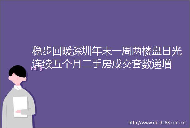 稳步回暖深圳年末一周两楼盘日光连续五个月二手房成交套数递增