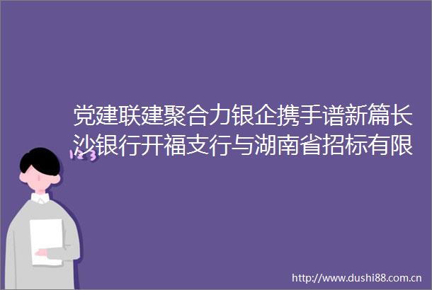 党建联建聚合力银企携手谱新篇长沙银行开福支行与湖南省招标有限责任公司开展党建联建活动