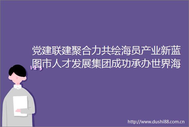 党建联建聚合力共绘海员产业新蓝图市人才发展集团成功承办世界海员日活动助推产业发展