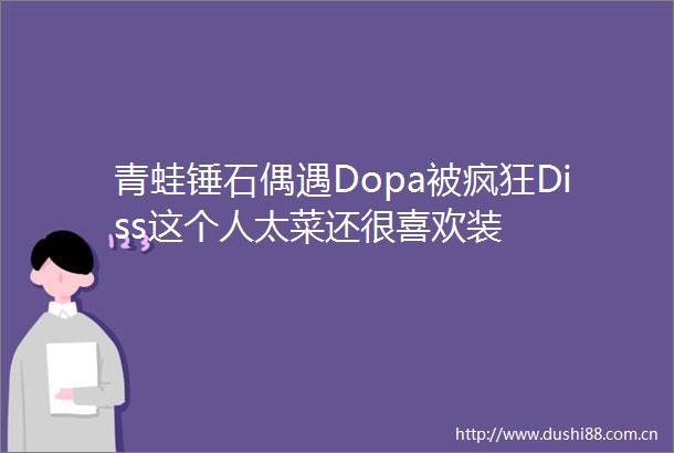 青蛙锤石偶遇Dopa被疯狂Diss这个人太菜还很喜欢装