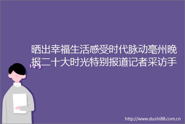 晒出幸福生活感受时代脉动亳州晚报二十大时光特别报道记者采访手记