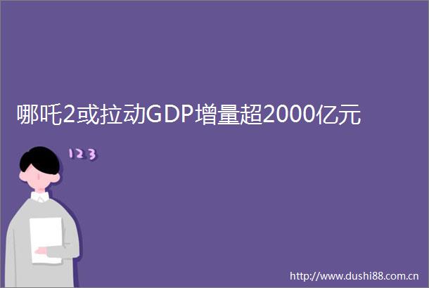 哪吒2或拉动GDP增量超2000亿元