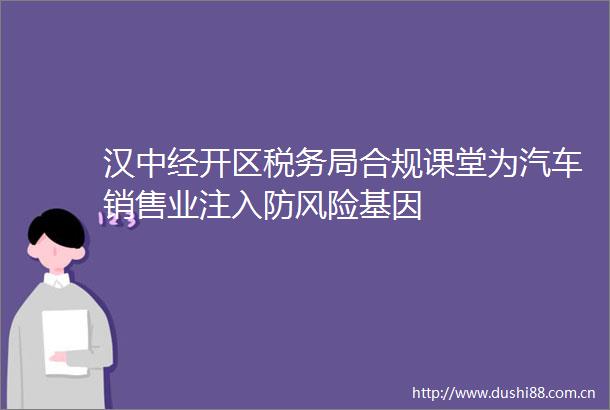 汉中经开区税务局合规课堂为汽车销售业注入防风险基因