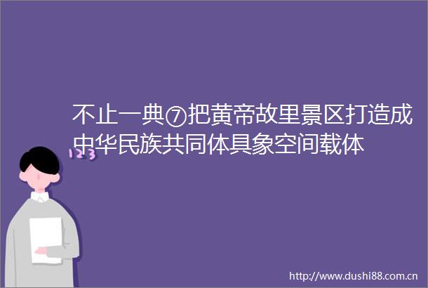 不止一典⑦把黄帝故里景区打造成中华民族共同体具象空间载体