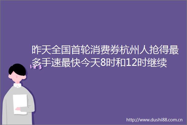 昨天全国首轮消费券杭州人抢得最多手速最快今天8时和12时继续抢