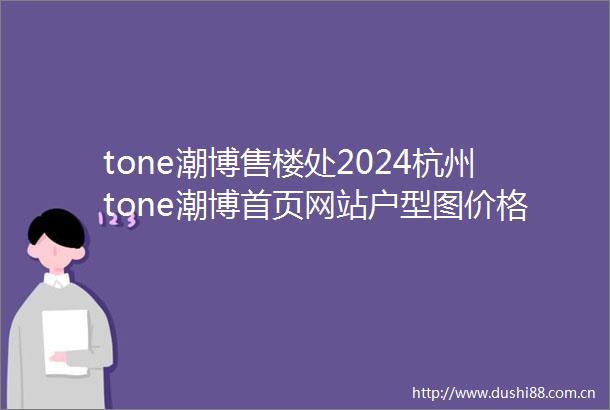 tone潮博售楼处2024杭州tone潮博首页网站户型图价格户型容积率