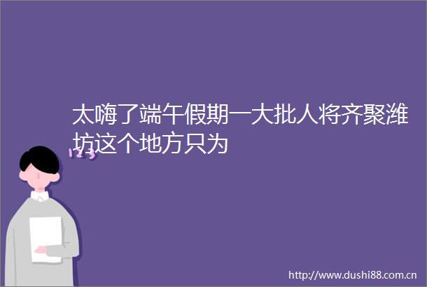 太嗨了端午假期一大批人将齐聚潍坊这个地方只为