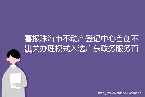 喜报珠海市不动产登记中心首创不出关办理模式入选广东政务服务百优案例