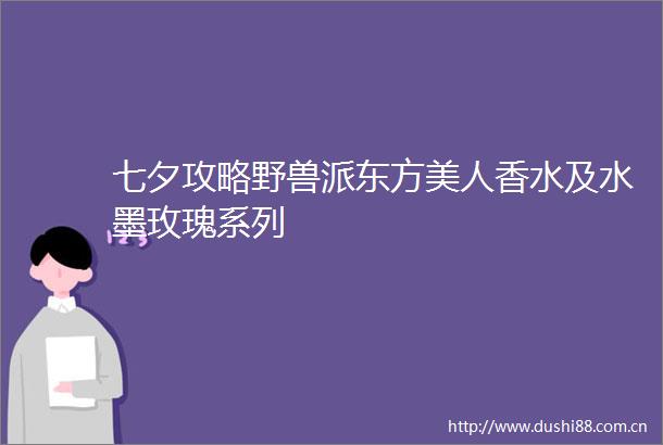 七夕攻略野兽派东方美人香水及水墨玫瑰系列