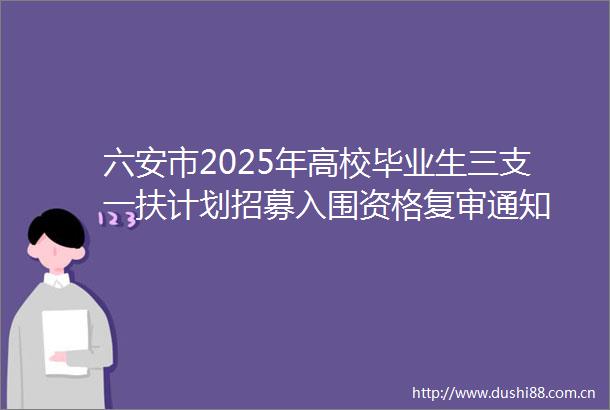 六安市2025年高校毕业生三支一扶计划招募入围资格复审通知