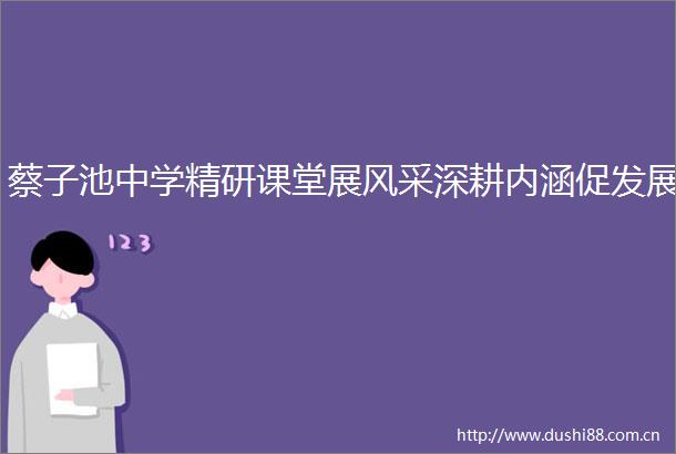 蔡子池中学精研课堂展风采深耕内涵促发展
