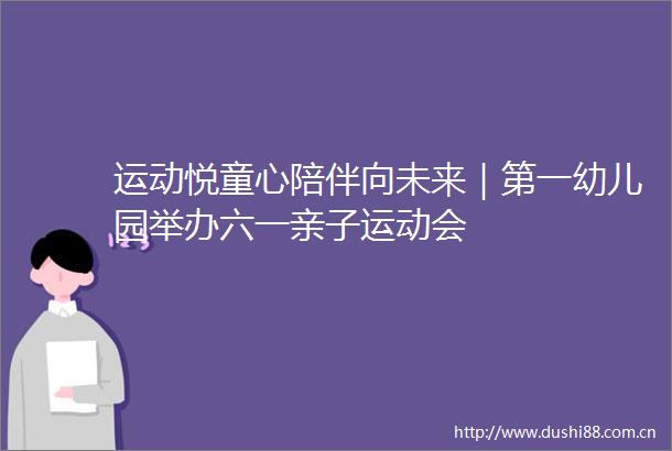 运动悦童心陪伴向未来｜第一幼儿园举办六一亲子运动会