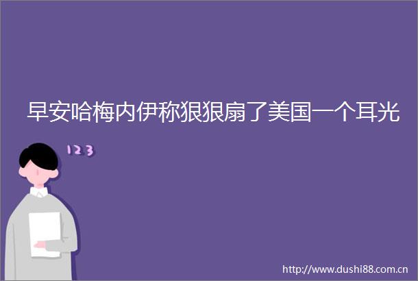 早安哈梅内伊称狠狠扇了美国一个耳光