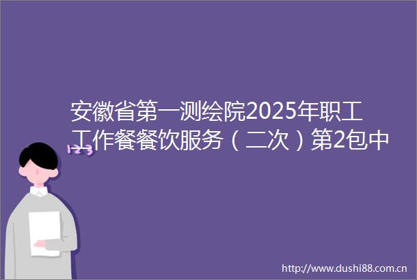 安徽省第一测绘院2025年职工工作餐餐饮服务（二次）第2包中标（成交）结果公告