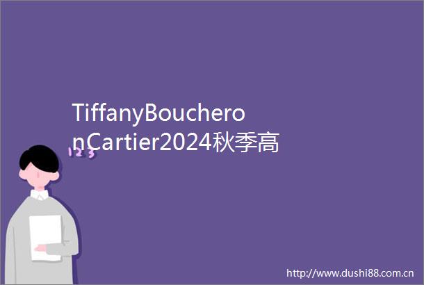 TiffanyBoucheronCartier2024秋季高定珠宝大PK每一款都杀疯了