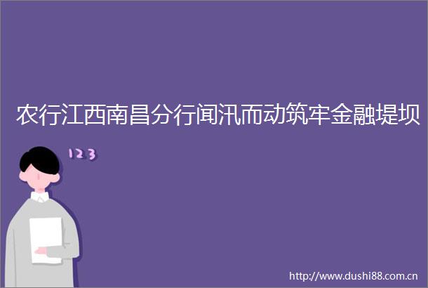 农行江西南昌分行闻汛而动筑牢金融堤坝