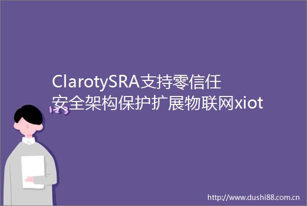 ClarotySRA支持零信任安全架构保护扩展物联网xiot