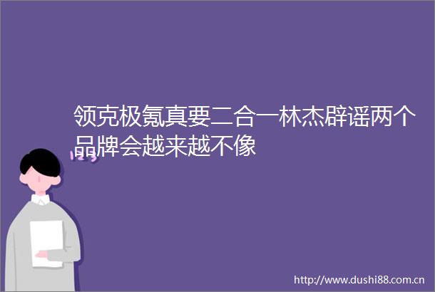 领克极氪真要二合一林杰辟谣两个品牌会越来越不像