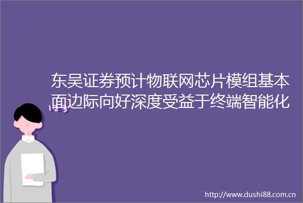 东吴证券预计物联网芯片模组基本面边际向好深度受益于终端智能化