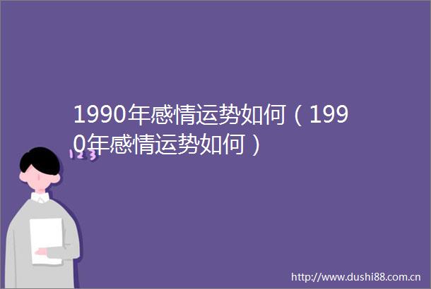 1990年感情运势如何（1990年感情运势如何）