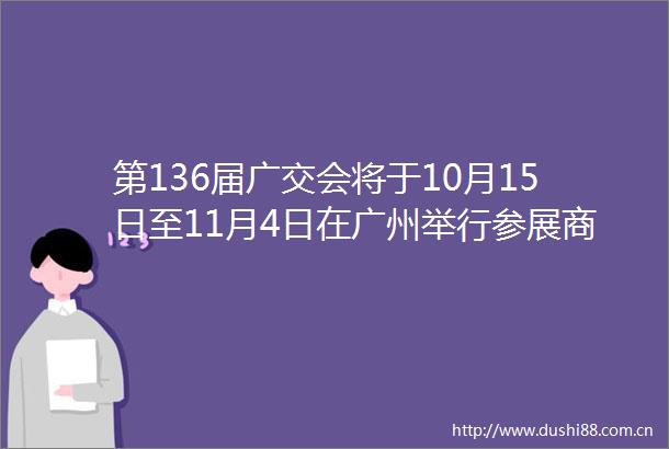 第136届广交会将于10月15日至11月4日在广州举行参展商突出引领市场采购商有望量稳质升