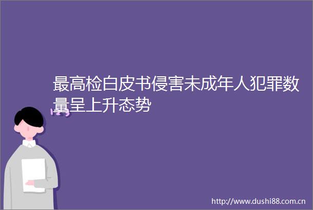 最高检白皮书侵害未成年人数量呈上升态势