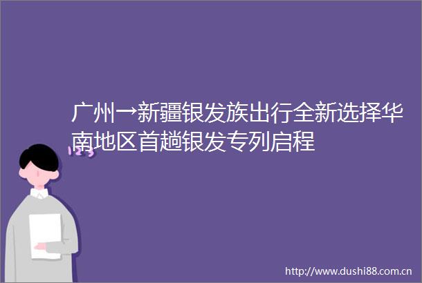 广州→新疆银发族出行全新选择华南地区首趟银发专列启程